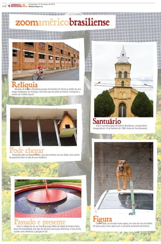 C10
AMÉRICO 50
BRASILIENSE ANOS
Araraquara, 21 de março de 2015
Tribuna Impressa
zoomaméricobrasiliense
RelíquiaMorador de Américo Brasiliense passeia de bicicleta em frente ao prédio de uma
antiga metalúrgica do município. Uma obra que faz parte da história e enriquece o
cenário da ‘Cidade Doçura”
Pode chegarPasseando pela rua Manoel Borba, uma das primeiras vias da cidade, uma casinha
de passarinho bem no alto de uma residência
SantuárioEsta é a primeira igreja de Américo Brasiliense, a antiga Matriz,
inaugurada em 16 de fevereiro de 1969.Ainda em funcionamento
FiguraEste é o Bob, um vira-lata muito sapeca, em cima do carro da família.
Ele posou para a foto; queria sair no jornal de aniversário de Américo
Passado e presenteEste é o relógio de sol, um marco da praça Pedro de Toledo de Américo Brasi-
liense. Na Antiguidade, esse tipo de estrutura servia para determinar a hora do dia,
usando como referência a posição do Sol
 