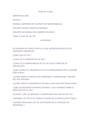 PLAN DE CLASES<br />IDENTIFICACION: <br />ESCUELA: <br />NORMAL SUPERIOR DEL DISTRITO DE BARRANQUILLA <br />DOCENTE ASESOR: MARLON FIGUEROA<br />DOCENTE EN FORMACION: DAMERYS PACHECO<br />TEMA: EL USO DE LAS TIC<br />ACTIVIDAD<br />DE ACUERDO AL VIDEO VISTO LA CLASE ANTERIOR RESUELVE LAS SIGUIENTES PREGUNTAS <br />1¿QUE SON LAS TIC?<br />2¿CUAL ES LA FUNCION DE LAS TIC?<br />3¿CUAL ES LA IMPORTANCIA DE LAS TIC EN EL CAMPO DE LA EDUCACION?<br />4¿QUE APORTA EL DESARROLLO DE ESTA HERRAMIENTA EN EL SISTEMA EDUCATIVO?<br />5¿COMO SERIA EL PROCESO DE ENSEÑANZA Y APRENDIZAJE ATRAVES DEL USO VIRTUAL?<br />6¿COMO SERIA EL DESARROLLO DE UNA CLASE CON ESTA TECNOLOGIA?<br />7¿QUE ACONSEJARIA UN BUEN DOCENTE A SUS ALUMNOS SOBRE EL BUEN USO DE LAS TIC?<br />8¿CUALES SON LAS VENTAJAS Y DESVENTAJAS DEL USO DE LAS TIC?<br />9¿PORQUE LAS TIC ES EL PILAR O LA BASE DE LA EDUCACION ACTUAL?<br />10¿COMO APLICARIA LAS TIC UN DOCENTE EN EL PROCESO DE ENSEÑANZA ?<br />