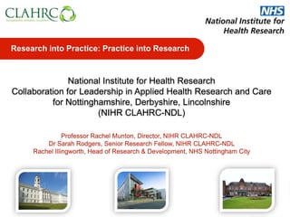 Professor Rachel Munton, Director, NIHR CLAHRC-NDL
Dr Sarah Rodgers, Senior Research Fellow, NIHR CLAHRC-NDL
Rachel Illingworth, Head of Research & Development, NHS Nottingham City
Research into Practice: Practice into Research
National Institute for Health Research
Collaboration for Leadership in Applied Health Research and Care
for Nottinghamshire, Derbyshire, Lincolnshire
(NIHR CLAHRC-NDL)
 