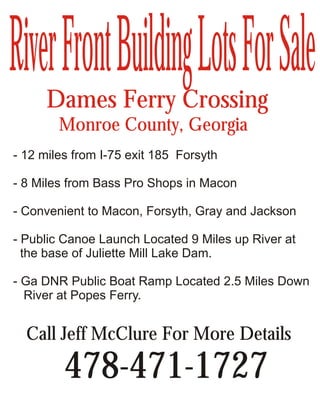 River Front Building Lots For Sale
      Dames Ferry Crossing
        Monroe County, Georgia
- 12 miles from I-75 exit 185 Forsyth

- 8 Miles from Bass Pro Shops in Macon

- Convenient to Macon, Forsyth, Gray and Jackson

- Public Canoe Launch Located 9 Miles up River at
  the base of Juliette Mill Lake Dam.

- Ga DNR Public Boat Ramp Located 2.5 Miles Down
  River at Popes Ferry.


  Call Jeff McClure For More Details

         478-471-1727
 