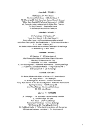 2
Journée 6 - 17/10/2015
UN Kaerjeng 97 - Atert Bissen
Résidence Walferdange - SC Bettembourg II
FC Differdange 03 - Ent. Hobscheid-Eischen/Koerich-Simmern
FC Red Black Egalité 07 Pfaffenthal-Weimerskirch - SC Ell II
AS Rupensia Lusitanos Larochette II - Union Titus Pétange
Ent. Itzig/Canach II - Sporting Bertrange
US Rumelange - Young Boys Diekirch II
Journée 7 - 24/10/2015
US Rumelange - UN Kaerjeng 97
Young Boys Diekirch II - Ent. Itzig/Canach II
Sporting Bertrange - AS Rupensia Lusitanos Larochette II
Union Titus Pétange - FC Red Black Egalité 07 Pfaffenthal-Weimerskirch
SC Ell II - FC Differdange 03
Ent. Hobscheid-Eischen/Koerich-Simmern - Résidence Walferdange
SC Bettembourg II - Atert Bissen
Journée 8 - 28/10/2015
UN Kaerjeng 97 - SC Bettembourg II
Atert Bissen - Ent. Hobscheid-Eischen/Koerich-Simmern
Résidence Walferdange - SC Ell II
FC Differdange 03 - Union Titus Pétange
FC Red Black Egalité 07 Pfaffenthal-Weimerskirch - Sporting Bertrange
AS Rupensia Lusitanos Larochette II - Young Boys Diekirch II
Ent. Itzig/Canach II - US Rumelange
Journée 9 - 07/11/2015
Ent. Hobscheid-Eischen/Koerich-Simmern - SC Bettembourg II
Ent. Itzig/Canach II - UN Kaerjeng 97
US Rumelange - AS Rupensia Lusitanos Larochette II
Young Boys Diekirch II - FC Red Black Egalité 07 Pfaffenthal-Weimerskirch
Sporting Bertrange - FC Differdange 03
Union Titus Pétange - Résidence Walferdange
SC Ell II - Atert Bissen
Journée 10 - 14/11/2015
UN Kaerjeng 97 - Ent. Hobscheid-Eischen/Koerich-Simmern
SC Bettembourg II - SC Ell II
Atert Bissen - Union Titus Pétange
Résidence Walferdange - Sporting Bertrange
FC Differdange 03 - Young Boys Diekirch II
FC Red Black Egalité 07 Pfaffenthal-Weimerskirch - US Rumelange
AS Rupensia Lusitanos Larochette II - Ent. Itzig/Canach II
 