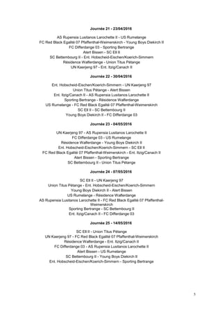 5
Journée 21 - 23/04/2016
AS Rupensia Lusitanos Larochette II - US Rumelange
FC Red Black Egalité 07 Pfaffenthal-Weimerskirch - Young Boys Diekirch II
FC Differdange 03 - Sporting Bertrange
Atert Bissen - SC Ell II
SC Bettembourg II - Ent. Hobscheid-Eischen/Koerich-Simmern
Résidence Walferdange - Union Titus Pétange
UN Kaerjeng 97 - Ent. Itzig/Canach II
Journée 22 - 30/04/2016
Ent. Hobscheid-Eischen/Koerich-Simmern - UN Kaerjeng 97
Union Titus Pétange - Atert Bissen
Ent. Itzig/Canach II - AS Rupensia Lusitanos Larochette II
Sporting Bertrange - Résidence Walferdange
US Rumelange - FC Red Black Egalité 07 Pfaffenthal-Weimerskirch
SC Ell II - SC Bettembourg II
Young Boys Diekirch II - FC Differdange 03
Journée 23 - 04/05/2016
UN Kaerjeng 97 - AS Rupensia Lusitanos Larochette II
FC Differdange 03 - US Rumelange
Résidence Walferdange - Young Boys Diekirch II
Ent. Hobscheid-Eischen/Koerich-Simmern - SC Ell II
FC Red Black Egalité 07 Pfaffenthal-Weimerskirch - Ent. Itzig/Canach II
Atert Bissen - Sporting Bertrange
SC Bettembourg II - Union Titus Pétange
Journée 24 - 07/05/2016
SC Ell II - UN Kaerjeng 97
Union Titus Pétange - Ent. Hobscheid-Eischen/Koerich-Simmern
Young Boys Diekirch II - Atert Bissen
US Rumelange - Résidence Walferdange
AS Rupensia Lusitanos Larochette II - FC Red Black Egalité 07 Pfaffenthal-
Weimerskirch
Sporting Bertrange - SC Bettembourg II
Ent. Itzig/Canach II - FC Differdange 03
Journée 25 - 14/05/2016
SC Ell II - Union Titus Pétange
UN Kaerjeng 97 - FC Red Black Egalité 07 Pfaffenthal-Weimerskirch
Résidence Walferdange - Ent. Itzig/Canach II
FC Differdange 03 - AS Rupensia Lusitanos Larochette II
Atert Bissen - US Rumelange
SC Bettembourg II - Young Boys Diekirch II
Ent. Hobscheid-Eischen/Koerich-Simmern - Sporting Bertrange
 