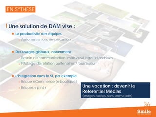 36
EN SYTHÈSE
Une solution de DAM vise :
 La productivité des équipes
o Automatisation, simplification…
 Des usages globaux, notamment
o Besoin de communication, mais aussi légal, d’archives…
o Pilotage de relation partenaires / fournisseur
 L’intégration dans le SI, par exemple
o Brique eCommerce (e-boutique)
o Briques « print » Une vocation : devenir le
Référentiel Médias
(Images, vidéos, sons, animations)
 