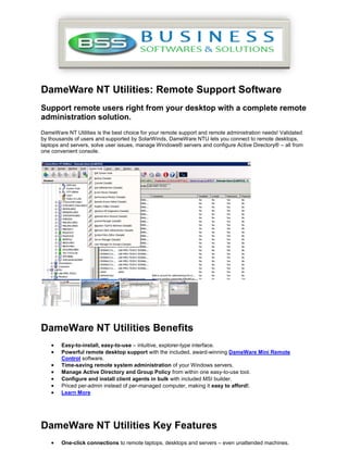 DameWare NT Utilities: Remote Support Software
Support remote users right from your desktop with a complete remote
administration solution.
DameWare NT Utilities is the best choice for your remote support and remote administration needs! Validated
by thousands of users and supported by SolarWinds, DameWare NTU lets you connect to remote desktops,
laptops and servers, solve user issues, manage Windows® servers and configure Active Directory® – all from
one convenient console.




DameWare NT Utilities Benefits
    •   Easy-to-install, easy-to-use – intuitive, explorer-type interface.
    •   Powerful remote desktop support with the included, award-winning DameWare Mini Remote
        Control software.
    •   Time-saving remote system administration of your Windows servers.
    •   Manage Active Directory and Group Policy from within one easy-to-use tool.
    •   Configure and install client agents in bulk with included MSI builder.
    •   Priced per-admin instead of per-managed computer, making it easy to afford!.
    •   Learn More




DameWare NT Utilities Key Features
    •   One-click connections to remote laptops, desktops and servers – even unattended machines.
 
