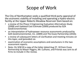 Scope of Work
The City of Northampton seeks a qualified third party appraisal of
the economic viability of installing and operating a hydro-electric
facility at the Upper Roberts Meadow Reservoir Dam based on:
• a review of the Phase II Engineering Evaluation Alternatives Study
(2008) and Updated Cost Estimate (2009) produced by GZA
GeoEnvironmental;
• an interpretation of hydropower resource assessments produced by
GZA GeoEnvironmental, Inc. (2009) and The Essex Partnership (2010);
• a review of subsequent letters of clarification and meeting minutes on
this topic; and (provided via
• examination of economic assumptions and conclusions in the two
assessment reports.
• Note: On 9/8/10 a copy of the letter dated Aug 27, 10 from Essex
Partnership to Mayor Higgins, Mr. Culhane, and Friends was sent to all
firms to include in the review.
 