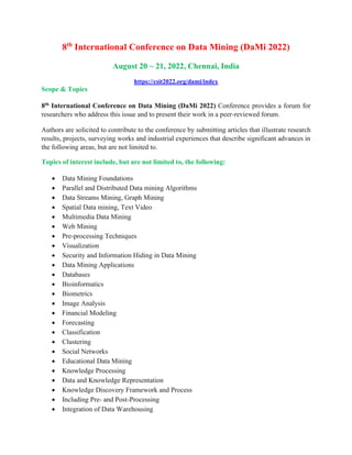 8th
International Conference on Data Mining (DaMi 2022)
August 20 ~ 21, 2022, Chennai, India
https://csit2022.org/dami/index
Scope & Topics
8th International Conference on Data Mining (DaMi 2022) Conference provides a forum for
researchers who address this issue and to present their work in a peer-reviewed forum.
Authors are solicited to contribute to the conference by submitting articles that illustrate research
results, projects, surveying works and industrial experiences that describe significant advances in
the following areas, but are not limited to.
Topics of interest include, but are not limited to, the following:
• Data Mining Foundations
• Parallel and Distributed Data mining Algorithms
• Data Streams Mining, Graph Mining
• Spatial Data mining, Text Video
• Multimedia Data Mining
• Web Mining
• Pre-processing Techniques
• Visualization
• Security and Information Hiding in Data Mining
• Data Mining Applications
• Databases
• Bioinformatics
• Biometrics
• Image Analysis
• Financial Modeling
• Forecasting
• Classification
• Clustering
• Social Networks
• Educational Data Mining
• Knowledge Processing
• Data and Knowledge Representation
• Knowledge Discovery Framework and Process
• Including Pre- and Post-Processing
• Integration of Data Warehousing
 