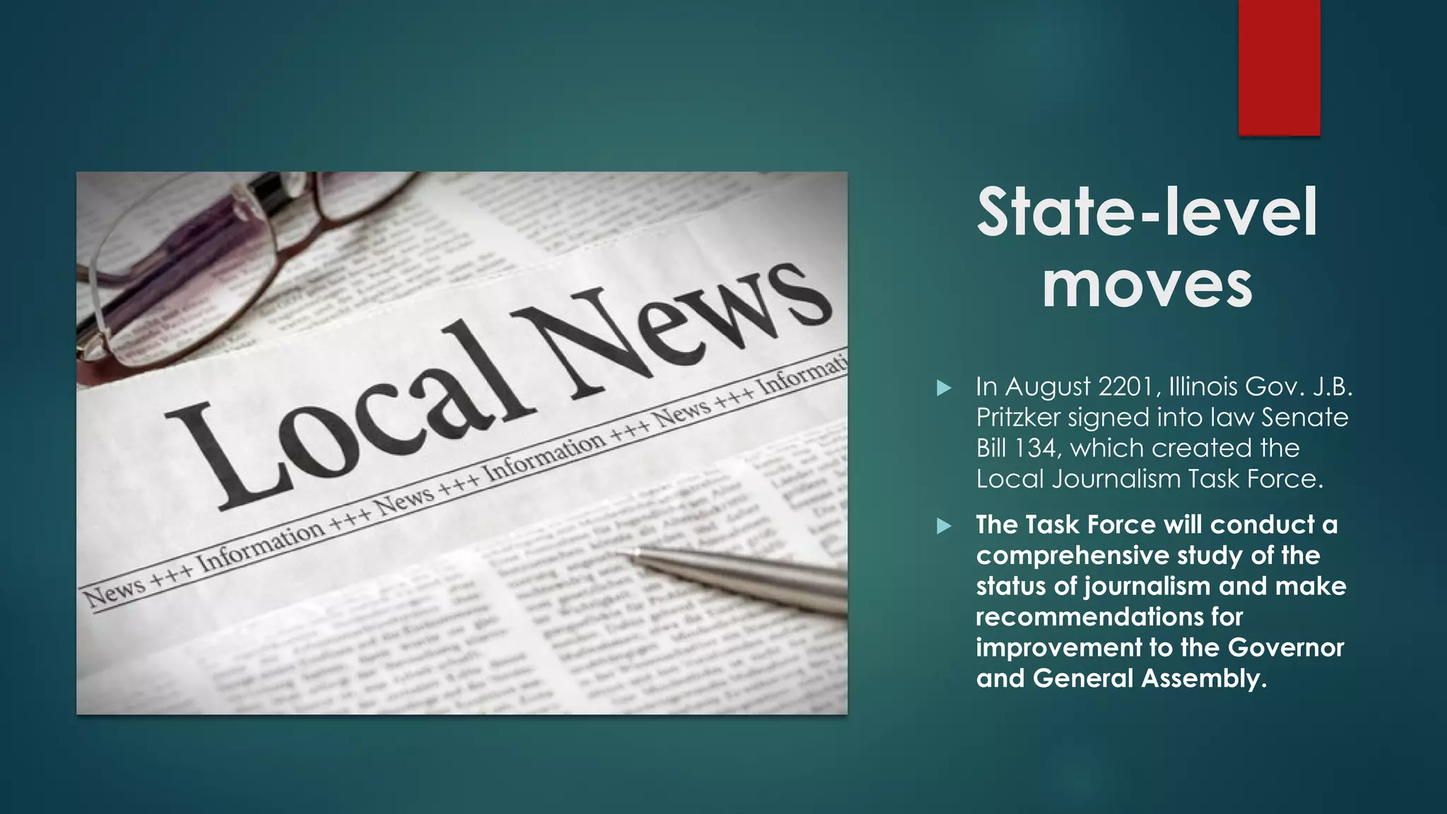 State-level
moves
 In August 2201, Illinois Gov. J.B.
Pritzker signed into law Senate
Bill 134, which created the
Local Journalism Task Force.
 The Task Force will conduct a
comprehensive study of the
status of journalism and make
recommendations for
improvement to the Governor
and General Assembly.
 