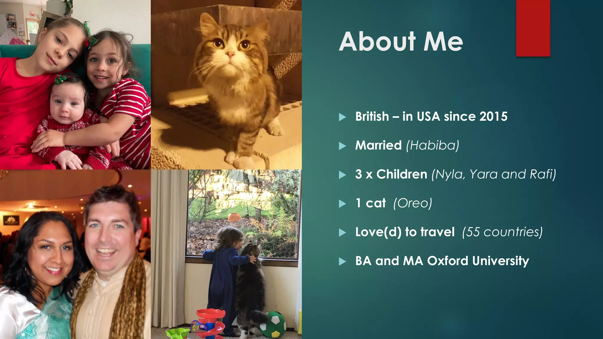 About Me
 British – in USA since 2015
 Married (Habiba)
 3 x Children (Nyla, Yara and Rafi)
 1 cat (Oreo)
 Love(d) to travel (55 countries)
 BA and MA Oxford University
 