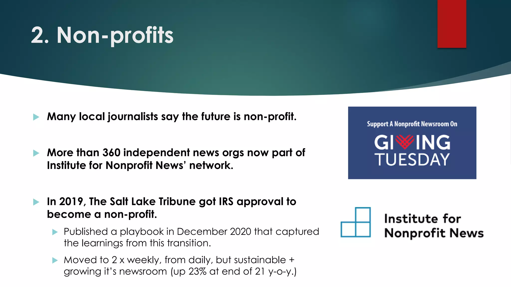 2. Non-profits
 Many local journalists say the future is non-profit.
 More than 360 independent news orgs now part of
Institute for Nonprofit News’ network.
 In 2019, The Salt Lake Tribune got IRS approval to
become a non-profit.
 Published a playbook in December 2020 that captured
the learnings from this transition.
 Moved to 2 x weekly, from daily, but sustainable +
growing it’s newsroom (up 23% at end of 21 y-o-y.)
 