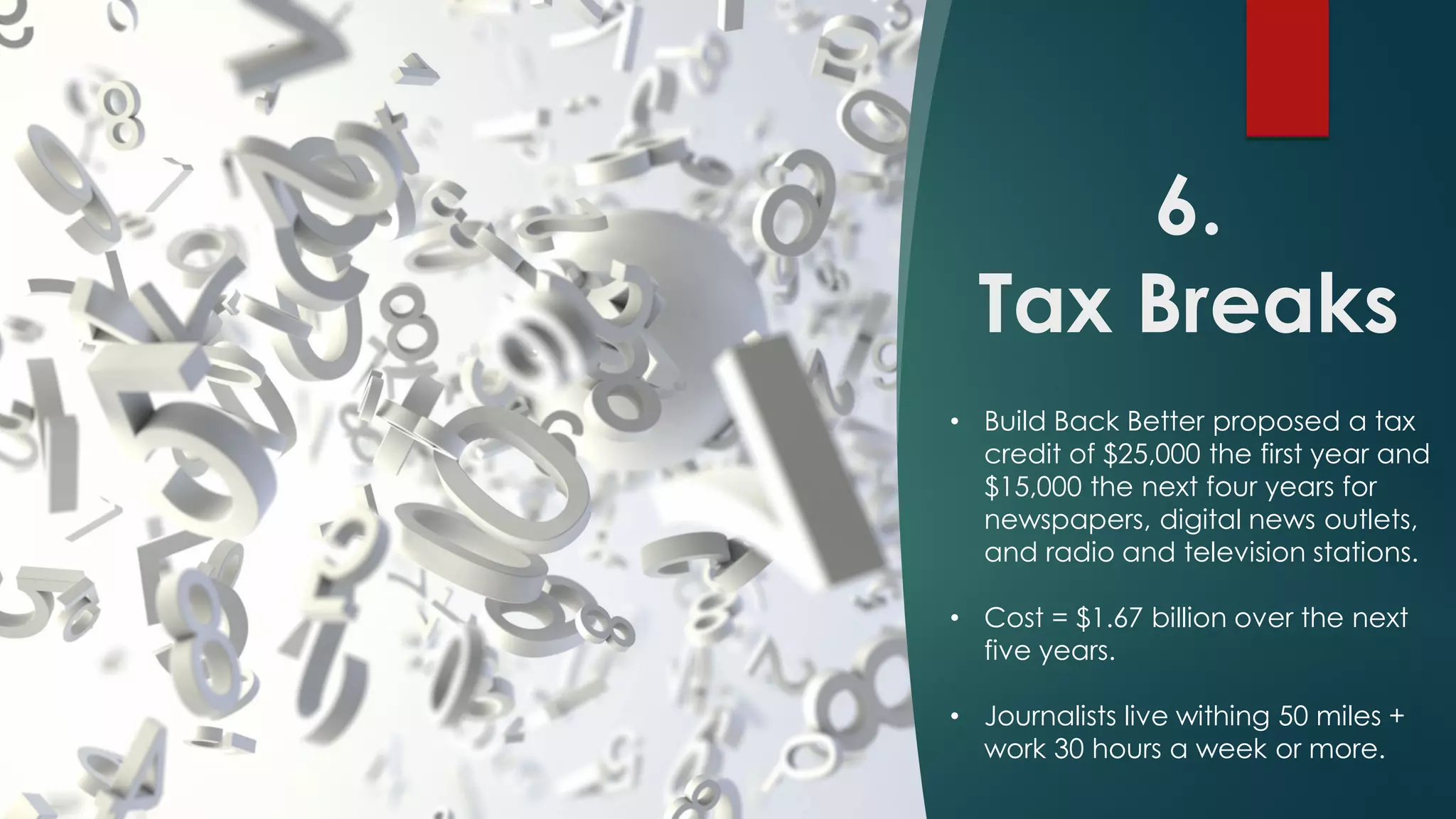6.
Tax Breaks
• Build Back Better proposed a tax
credit of $25,000 the first year and
$15,000 the next four years for
newspapers, digital news outlets,
and radio and television stations.
• Cost = $1.67 billion over the next
five years.
• Journalists live withing 50 miles +
work 30 hours a week or more.
 