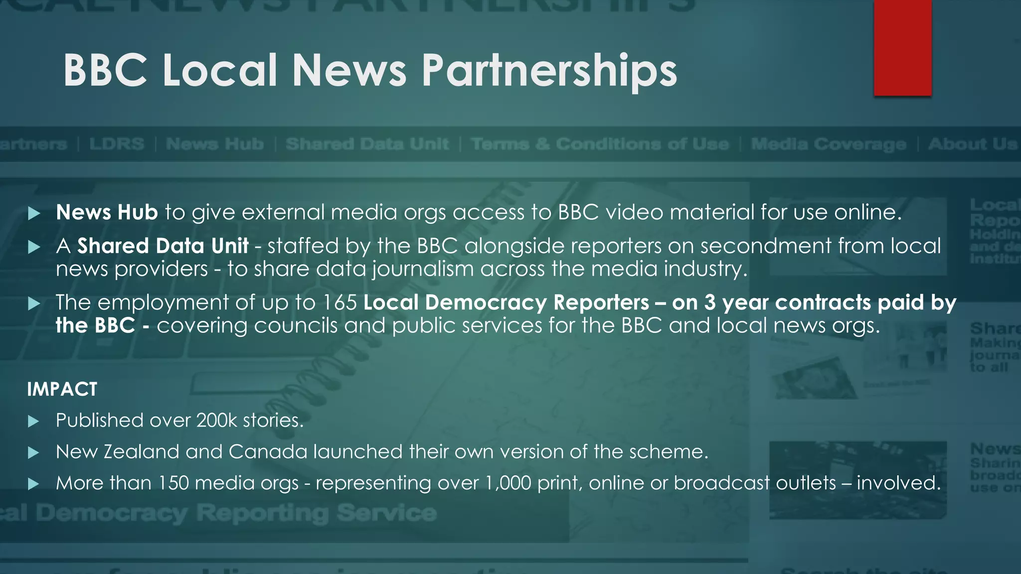 BBC Local News Partnerships
 News Hub to give external media orgs access to BBC video material for use online.
 A Shared Data Unit - staffed by the BBC alongside reporters on secondment from local
news providers - to share data journalism across the media industry.
 The employment of up to 165 Local Democracy Reporters – on 3 year contracts paid by
the BBC - covering councils and public services for the BBC and local news orgs.
IMPACT
 Published over 200k stories.
 New Zealand and Canada launched their own version of the scheme.
 More than 150 media orgs - representing over 1,000 print, online or broadcast outlets – involved.
 