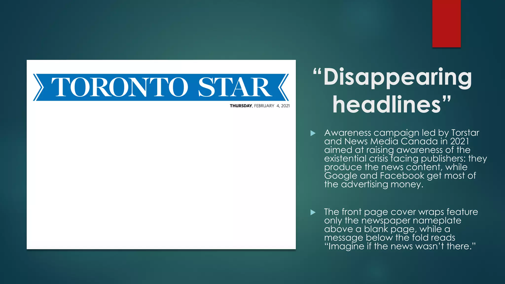 “Disappearing
headlines”
 Awareness campaign led by Torstar
and News Media Canada in 2021
aimed at raising awareness of the
existential crisis facing publishers: they
produce the news content, while
Google and Facebook get most of
the advertising money.
 The front page cover wraps feature
only the newspaper nameplate
above a blank page, while a
message below the fold reads
“Imagine if the news wasn’t there.”
 