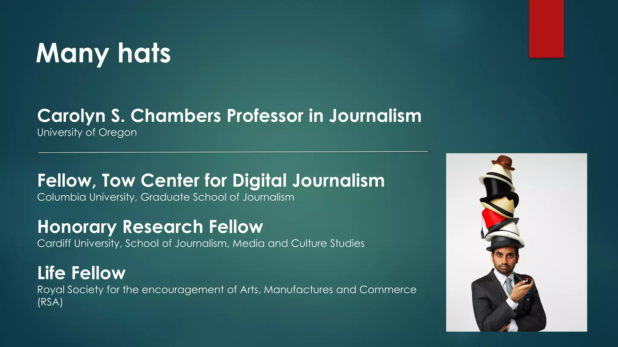 Many hats
Carolyn S. Chambers Professor in Journalism
University of Oregon
Fellow, Tow Center for Digital Journalism
Columbia University, Graduate School of Journalism
Honorary Research Fellow
Cardiff University, School of Journalism, Media and Culture Studies
Life Fellow
Royal Society for the encouragement of Arts, Manufactures and Commerce
(RSA)
 