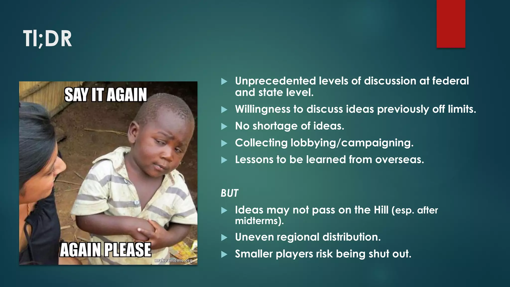 Tl;DR
 Unprecedented levels of discussion at federal
and state level.
 Willingness to discuss ideas previously off limits.
 No shortage of ideas.
 Collecting lobbying/campaigning.
 Lessons to be learned from overseas.
BUT
 Ideas may not pass on the Hill (esp. after
midterms).
 Uneven regional distribution.
 Smaller players risk being shut out.
 