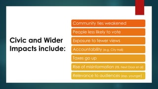 Civic and Wider
Impacts include:
Community ties weakened
People less likely to vote
Exposure to fewer views
Accountability (e.g. City Hall)
Taxes go up
Rise of misinformation (FB, Next Door et al)
Relevance to audiences (esp. younger)
 