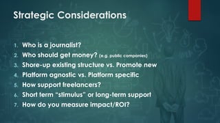Strategic Considerations
1. Who is a journalist?
2. Who should get money? (e.g. public companies)
3. Shore-up existing structure vs. Promote new
4. Platform agnostic vs. Platform specific
5. How support freelancers?
6. Short term “stimulus” or long-term support
7. How do you measure impact/ROI?
 