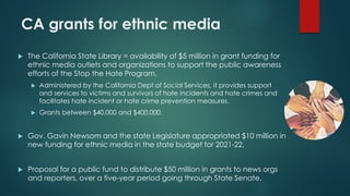 CA grants for ethnic media
 The California State Library = availability of $5 million in grant funding for
ethnic media outlets and organizations to support the public awareness
efforts of the Stop the Hate Program.
 Administered by the California Dept of Social Services, it provides support
and services to victims and survivors of hate incidents and hate crimes and
facilitates hate incident or hate crime prevention measures.
 Grants between $40,000 and $400,000.
 Gov. Gavin Newsom and the state Legislature appropriated $10 million in
new funding for ethnic media in the state budget for 2021-22.
 Proposal for a public fund to distribute $50 million in grants to news orgs
and reporters, over a five-year period going through State Senate.
 