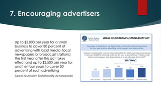 7. Encouraging advertisers
 Up to $5,000 per year for a small
business to cover 80 percent of
advertising with local media (local
newspapers or broadcast stations)
the first year after this act takes
effect and up to $2,500 per year for
another four years to cover 50
percent of such advertising
 (Local Journalism Sustainability Act proposal)
 