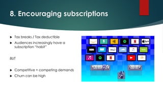 8. Encouraging subscriptions
 Tax breaks / Tax deductible
 Audiences increasingly have a
subscription “habit”
BUT
 Competitive + competing demands
 Churn can be high
 
