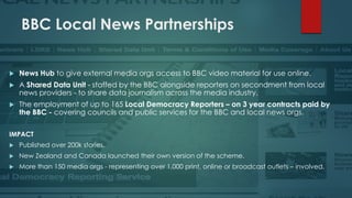 BBC Local News Partnerships
 News Hub to give external media orgs access to BBC video material for use online.
 A Shared Data Unit - staffed by the BBC alongside reporters on secondment from local
news providers - to share data journalism across the media industry.
 The employment of up to 165 Local Democracy Reporters – on 3 year contracts paid by
the BBC - covering councils and public services for the BBC and local news orgs.
IMPACT
 Published over 200k stories.
 New Zealand and Canada launched their own version of the scheme.
 More than 150 media orgs - representing over 1,000 print, online or broadcast outlets – involved.
 