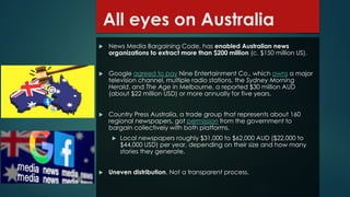 All eyes on Australia
 News Media Bargaining Code, has enabled Australian news
organizations to extract more than $200 million (c. $150 million US).
 Google agreed to pay Nine Entertainment Co., which owns a major
television channel, multiple radio stations, the Sydney Morning
Herald, and The Age in Melbourne, a reported $30 million AUD
(about $22 million USD) or more annually for five years.
 Country Press Australia, a trade group that represents about 160
regional newspapers, got permission from the government to
bargain collectively with both platforms.
 Local newspapers roughly $31,000 to $62,000 AUD ($22,000 to
$44,000 USD) per year, depending on their size and how many
stories they generate.
 Uneven distribution. Not a transparent process.
 