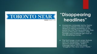 “Disappearing
headlines”
 Awareness campaign led by Torstar
and News Media Canada in 2021
aimed at raising awareness of the
existential crisis facing publishers: they
produce the news content, while
Google and Facebook get most of
the advertising money.
 The front page cover wraps feature
only the newspaper nameplate
above a blank page, while a
message below the fold reads
“Imagine if the news wasn’t there.”
 