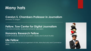 Many hats
Carolyn S. Chambers Professor in Journalism
University of Oregon
Fellow, Tow Center for Digital Journalism
Columbia University, Graduate School of Journalism
Honorary Research Fellow
Cardiff University, School of Journalism, Media and Culture Studies
Life Fellow
Royal Society for the encouragement of Arts, Manufactures and Commerce
(RSA)
 