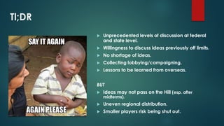 Tl;DR
 Unprecedented levels of discussion at federal
and state level.
 Willingness to discuss ideas previously off limits.
 No shortage of ideas.
 Collecting lobbying/campaigning.
 Lessons to be learned from overseas.
BUT
 Ideas may not pass on the Hill (esp. after
midterms).
 Uneven regional distribution.
 Smaller players risk being shut out.
 
