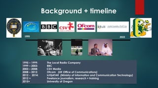 1995 – 1999: The Local Radio Company
1999 – 2003: BBC
2003 – 2008: CSV Media
2008 – 2012: Ofcom (UK Office of Communications)
2012 - 2014: ictQATAR (Ministry of Information and Communication Technology)
2012 + Freelance journalism, research + training
2015+ University of Oregon
Background + timeline
1995 2022
 