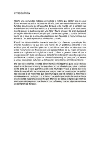 INTRODUCCION
Ocaña una comunidad rodeada de belleza e historia por contar” esa es una
forma en que se podría representar Ocaña pues sea convertido en un punto
turístico donde gente de otras partes del país y del mundo van a conocer sus
maravillosos monumentos históricos y aprender de la historia y las tradiciones
que lo rodea y la cual cuenta con una flora y fauna únicas y de gran diversidad
su región además es un municipio que cuenta con lugares o puntos turísticos
como es el agua de la virgen la plazoleta de san francisco el monumento a los
esclavos , los estoraques cristo rey la santa cruz etc.
Pero todas estas maravillas que este municipio nos ofrece es opacado por los
mismos habitantes ya que son una fuente de un problema ambiental y de
estética para el municipio pues en la actualidad son ellos los que ensucian
estos monumentos de historia que son representativos de su región arrojando
desechos orgánicos e inorgánicos lo cual conlleva a generar malos olores y
una persecución mala para la gente del exterior de la región creando un pésimo
ambiente de convivencia para los mismos habitantes y las personas que vienen
a visitar estas áreas culturales y de historia y perjudicando el medio ambiente
De esto que estamos viviendo salen muchas interrogativas para las personas
que frecuenta estas zonas y las que viven en los alrededores y para nosotros
como esto es lo que queremos para este municipio y que la gente que nos
visita durante el año se vaya con una imagen mala de nosotros por no cuidar
las reliquias o las maravillas que este municipio nos ha otorgado a nosotros o
acaso queremos perderlos con el tiempo haciendo que se pierda su atractivo o
que nuestros hijos tengan una imagen diferente de estos complejos podríamos
decir que son preguntas que llevan a una reflexión y que es algo común ósea
un compromiso de todos
 