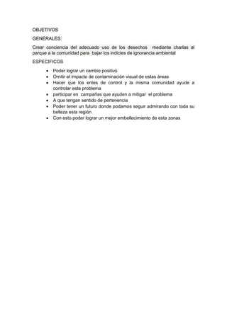 OBJETIVOS
GENERALES:
Crear conciencia del adecuado uso de los desechos mediante charlas al
parque a la comunidad para bajar los indicies de ignorancia ambiental
ESPECIFICOS
 Poder lograr un cambio positivo
 Omitir el impacto de contaminación visual de estas áreas
 Hacer que los entes de control y la misma comunidad ayude a
controlar este problema
 participar en campañas que ayuden a mitigar el problema
 A que tengan sentido de pertenencia
 Poder tener un futuro donde podamos seguir admirando con toda su
belleza esta región
 Con esto poder lograr un mejor embellecimiento de esta zonas
 