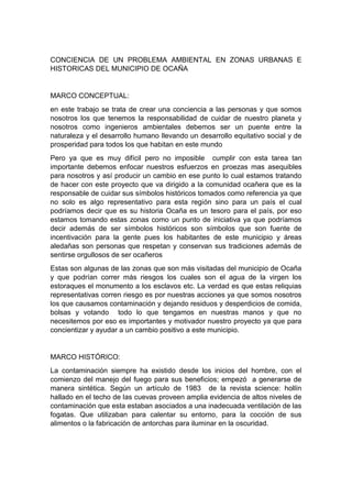 CONCIENCIA DE UN PROBLEMA AMBIENTAL EN ZONAS URBANAS E
HISTORICAS DEL MUNICIPIO DE OCAÑA
MARCO CONCEPTUAL:
en este trabajo se trata de crear una conciencia a las personas y que somos
nosotros los que tenemos la responsabilidad de cuidar de nuestro planeta y
nosotros como ingenieros ambientales debemos ser un puente entre la
naturaleza y el desarrollo humano llevando un desarrollo equitativo social y de
prosperidad para todos los que habitan en este mundo
Pero ya que es muy difícil pero no imposible cumplir con esta tarea tan
importante debemos enfocar nuestros esfuerzos en proezas mas asequibles
para nosotros y así producir un cambio en ese punto lo cual estamos tratando
de hacer con este proyecto que va dirigido a la comunidad ocañera que es la
responsable de cuidar sus símbolos históricos tomados como referencia ya que
no solo es algo representativo para esta región sino para un país el cual
podríamos decir que es su historia Ocaña es un tesoro para el país, por eso
estamos tomando estas zonas como un punto de iniciativa ya que podríamos
decir además de ser símbolos históricos son símbolos que son fuente de
incentivación para la gente pues los habitantes de este municipio y áreas
aledañas son personas que respetan y conservan sus tradiciones además de
sentirse orgullosos de ser ocañeros
Estas son algunas de las zonas que son más visitadas del municipio de Ocaña
y que podrían correr más riesgos los cuales son el agua de la virgen los
estoraques el monumento a los esclavos etc. La verdad es que estas reliquias
representativas corren riesgo es por nuestras acciones ya que somos nosotros
los que causamos contaminación y dejando residuos y desperdicios de comida,
bolsas y votando todo lo que tengamos en nuestras manos y que no
necesitemos por eso es importantes y motivador nuestro proyecto ya que para
concientizar y ayudar a un cambio positivo a este municipio.
MARCO HISTÓRICO:
La contaminación siempre ha existido desde los inicios del hombre, con el
comienzo del manejo del fuego para sus beneficios; empezó a generarse de
manera sintética. Según un artículo de 1983 de la revista science: hollín
hallado en el techo de las cuevas proveen amplia evidencia de altos niveles de
contaminación que esta estaban asociados a una inadecuada ventilación de las
fogatas. Que utilizaban para calentar su entorno, para la cocción de sus
alimentos o la fabricación de antorchas para iluminar en la oscuridad.
 