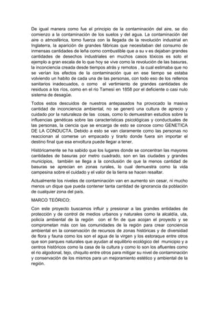 De igual manera como fue el principio de la contaminación del aire, se dio
comienzo a la contaminación de los suelos y del agua. La contaminación del
aire o atmosférica, tomo fuerza con la llegada de la revolución industrial en
Inglaterra, la aparición de grandes fábricas que necesitaban del consumo de
inmensas cantidades de leña como combustible que a su v es dejaban grandes
cantidades de desechos industriales en muchos casos tóxicos es solo el
ejemplo a gran escala de lo que hoy se vive como la revolución de las basuras,
la inconciencia creada desde tiempos atrás y remotos , la cual estimaba que no
se verían los efectos de la contaminación que en ese tiempo se estaba
volviendo un habito de cada una de las personas, con todo eso de los rellenos
sanitarios inadecuados, o como el vertimiento de grandes cantidades de
residuos a los ríos, como en el rio Tamesí en 1858 por el deficiente o casi nulo
sistema de desagüe.
Todos estos descuidos de nuestros antepasados ha provocado la masiva
cantidad de inconciencia ambiental, no se generó una cultura de aprecio y
cuidado por la naturaleza de las cosas, como lo demuestran estudios sobre la
influencias genéticas sobre las características psicológicas y conductuales de
las personas, la ciencia que se encarga de esto se conoce como GENETICA
DE LA CONDUCTA. Debido a esto se van claramente como las personas no
reaccionan al comerse un empacado y tirarlo donde fuera sin importar el
destino final que esa envoltura puede llegar a tener.
Históricamente se ha sabido que los lugares donde se concentran las mayores
cantidades de basuras por metro cuadrado, son en las ciudades y grandes
municipios, también se llega a la conclusión de que la menos cantidad de
basuras se aprecian en zonas rurales, lo cual demuestra como la vida
campesina sobre el cuidado y el valor de la tierra se hacen resaltar.
Actualmente los niveles de contaminación van en aumento sin cesar, ni mucho
menos un dique que pueda contener tanta cantidad de ignorancia da población
de cualquier zona del país.
MARCO TEÓRICO:
Con este proyecto buscamos influir y presionar a las grandes entidades de
protección y de control de medios urbanos y naturales como la alcaldía, uta,
policía ambiental de la región con el fin de que acojan el proyecto y se
comprometan más con las comunidades de la región para crear conciencia
ambiental en la conservación de recursos de zonas históricas y de diversidad
de flora y fauna como los son el agua de la virgen y los estoraque entre otros
que son parques naturales que ayudan al equilibrio ecológico del municipio y a
centros históricos como la casa de la cultura y como lo son los afluentes como
el rio algodonal, tejo, chiquito entre otros para mitigar su nivel de contaminación
y conservación de los mismos para un mejoramiento estético y ambiental de la
región.
 
