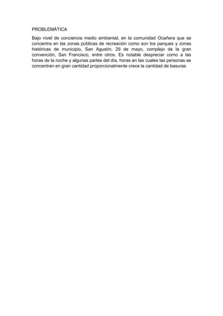 PROBLEMÁTICA
Bajo nivel de conciencia medio ambiental, en la comunidad Ocañera que se
concentra en las zonas públicas de recreación como son los parques y zonas
históricas de municipio, San Agustín, 29 de mayo, complejo de la gran
convención, San Francisco, entre otros. Es notable despreciar como a las
horas de la noche y algunas partes del día, horas en las cuales las personas se
concentran en gran cantidad proporcionalmente crece la cantidad de basuras
 