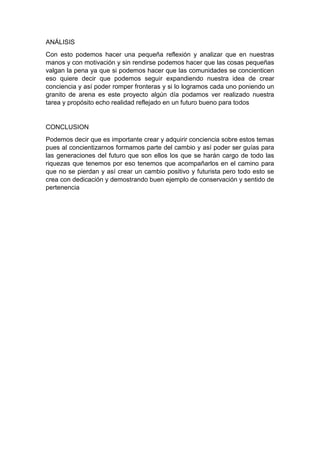 ANÁLISIS
Con esto podemos hacer una pequeña reflexión y analizar que en nuestras
manos y con motivación y sin rendirse podemos hacer que las cosas pequeñas
valgan la pena ya que si podemos hacer que las comunidades se concienticen
eso quiere decir que podemos seguir expandiendo nuestra idea de crear
conciencia y así poder romper fronteras y si lo logramos cada uno poniendo un
granito de arena es este proyecto algún día podamos ver realizado nuestra
tarea y propósito echo realidad reflejado en un futuro bueno para todos
CONCLUSION
Podemos decir que es importante crear y adquirir conciencia sobre estos temas
pues al concientizarnos formamos parte del cambio y así poder ser guías para
las generaciones del futuro que son ellos los que se harán cargo de todo las
riquezas que tenemos por eso tenemos que acompañarlos en el camino para
que no se pierdan y así crear un cambio positivo y futurista pero todo esto se
crea con dedicación y demostrando buen ejemplo de conservación y sentido de
pertenencia
 