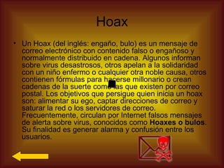 Hoax
• Un Hoax (del inglés: engaño, bulo) es un mensaje de
  correo electrónico con contenido falso o engañoso y
  normalmente distribuido en cadena. Algunos informan
  sobre virus desastrosos, otros apelan a la solidaridad
  con un niño enfermo o cualquier otra noble causa, otros
  contienen fórmulas para hacerse millonario o crean
  cadenas de la suerte como las que existen por correo
  postal. Los objetivos que persigue quien inicia un hoax
  son: alimentar su ego, captar direcciones de correo y
  saturar la red o los servidores de correo.
  Frecuentemente, circulan por Internet falsos mensajes
  de alerta sobre virus, conocidos como Hoaxes o bulos.
  Su finalidad es generar alarma y confusión entre los
  usuarios.
 