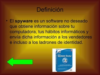 Definición
• El spyware es un software no deseado
  que obtiene información sobre tu
  computadora, tus hábitos informáticos y
  envía dicha información a los vendedores
  e incluso a los ladrones de identidad.
 