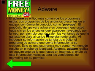 Adware
• El adware es el tipo más común de los programas
  espía. Los programas de los anuncios presentes en el
  equipo, comúnmente conocido como “pop-ups“. El
  propósito de spyware adware es conseguir que usted
  haga clic en los anuncios que aparecen navegando por
  la web, por ejemplo cuando salen las ventanas de que te
  ganaste un viaje al caribe completamente gratis. Al
  introducir su información de tarjeta de crédito, el
  programa de adware que envía información a su
  creador. Esto es una ocurrencia muy común ya menudo
  resulta en el robo de identidad. Además, adware realiza
  un seguimiento de lo que haces en Internet, el envío de
  esta información valiosos para los vendedores de
  marketing sin su permiso.
 