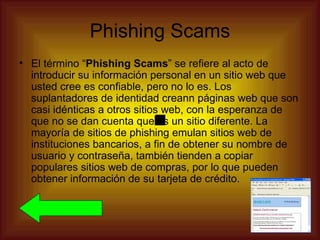Phishing Scams
• El término “Phishing Scams” se refiere al acto de
  introducir su información personal en un sitio web que
  usted cree es confiable, pero no lo es. Los
  suplantadores de identidad creann páginas web que son
  casi idénticas a otros sitios web, con la esperanza de
  que no se dan cuenta que es un sitio diferente. La
  mayoría de sitios de phishing emulan sitios web de
  instituciones bancarios, a fin de obtener su nombre de
  usuario y contraseña, también tienden a copiar
  populares sitios web de compras, por lo que pueden
  obtener información de su tarjeta de crédito.
 