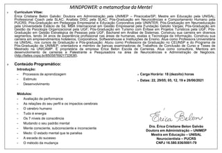 MINDPOWER: a metamorfose da Mente!
➢ Curriculum Vitae:
Érica Cristiane Belon Galvão: Doutora em Administração pela UNIMEP – Piracicaba/SP; Mestre em Educação pela UNISAL;
Professional Coach pela SLAC; Analista DISC pela SLAC; Pós-Graduação em Neurociências e Comportamento Humano pela
PUCRS; Pós-Graduação em Pedagogia Empresarial e Educação Corporativa pela UNINTER; Pós-Graduação em Neuroeducação
pela Universidade Estácio de Sá; MBA Internacional em Gestão Empresarial pela Fundação Getúlio Vargas; Pós-Graduação em
Gestão da Psicologia Organizacional pela UGF; Pós-Graduação em Turismo com Ênfase em Projetos Turísticos pela UGF; Pós-
Graduação em Gestão Estratégica de Pessoas pela UGF; Bacharel em Análise de Sistemas. Construiu sua carreira em diversos
segmentos, tendo 34 anos de experiência profissional nas áreas de humanas, exatas e Tecnologia da Informação. Construiu sua
carreira em empreendimentos hoteleiros, Corporativos, Softwarehouse e Instituições de Ensino. Atua como Professora Universitária
na UNISAL, nos cursos de Graduação e Pós-graduação; Atuou como Professora da Graduação no CEUNSP e do Programa de
Pós-Graduação da UNIMEP; orientadora e membro de bancas examinadoras de Trabalhos de Conclusão de Curso e Teses de
Mestrado na UNICAMP. É proprietária da empresa Érica Belon Escola de Carreiras. Atua como consultora, Mentora em
desenvolvimento de carreiras e Palestrante e Pesquisadora na área de Neurociências e Administração de Negócios.
(http://lattes.cnpq.br/8505876921732636).
➢ Conteúdo Programático:
Introdução:
- Processos de aprendizagem
- Estimulo
- Desenvolvimento
Módulos:
- Avaliação de performance
- As relações do seu perfil e os impactos cerebrais
- O cérebro humano
- Tudo é energia
- Os 7 níveis de consciência
- Mudando o seu padrão mental
- Mente consciente, subconsciente e inconsciente
- Medo: O estado mental que te paralisa
- A escada do sucesso
- O método da mudança
Dra. Érica Cristiane Belon Galvão
Doutora em Administração – UNIMEP
Mestra em Educação – UNISAL
Neurocientista – PUCRS
CNPJ 16.580.936/0001-79
➢ Carga Horária: 18 (dezoito) horas
➢ Datas: 22, 29/05; 05, 12, 19 e 26/06/2021
 