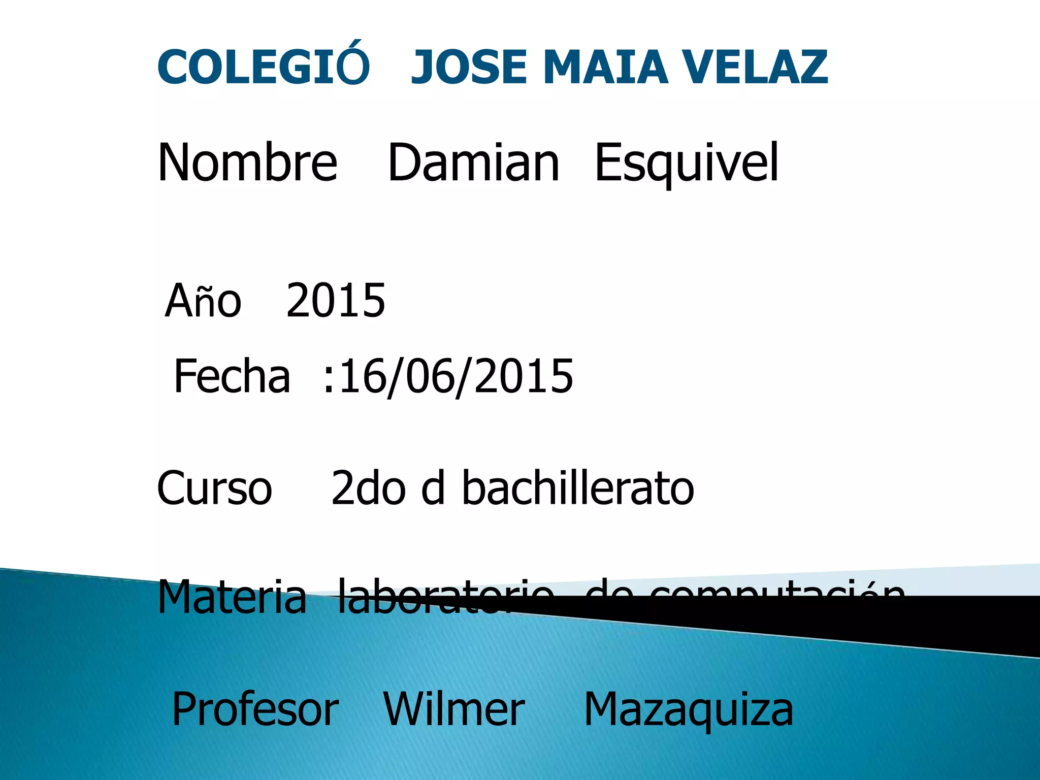 COLEGIÓ JOSE MAIA VELAZ
Nombre Damian Esquivel
Año 2015
Fecha :16/06/2015
Curso 2do d bachillerato
Materia laboratorio de computación
Profesor Wilmer Mazaquiza