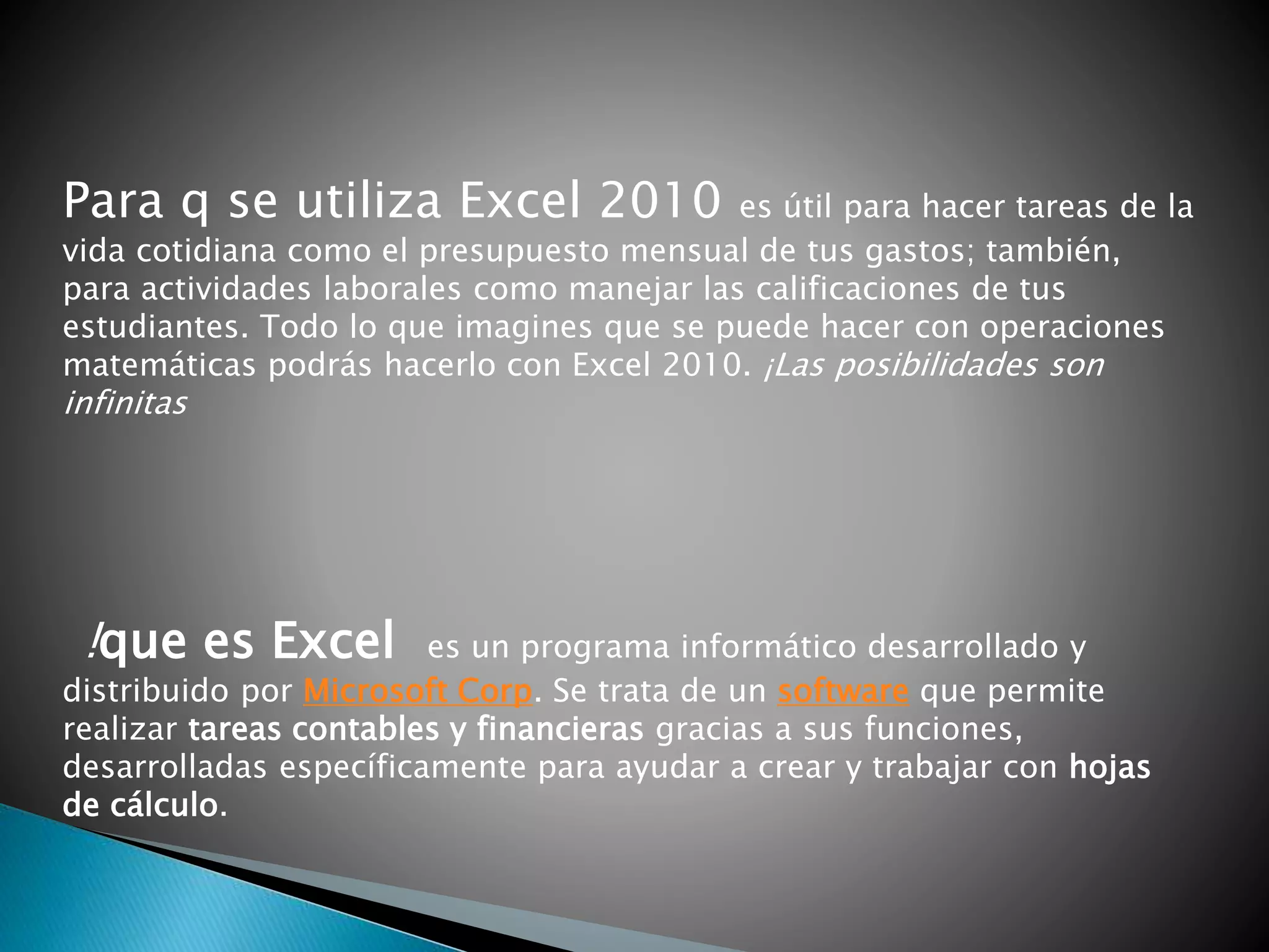 Para q se utiliza Excel 2010 es útil para hacer tareas de la
vida cotidiana como el presupuesto mensual de tus gastos; también,
para actividades laborales como manejar las calificaciones de tus
estudiantes. Todo lo que imagines que se puede hacer con operaciones
matemáticas podrás hacerlo con Excel 2010. ¡Las posibilidades son
infinitas
!que es Excel es un programa informático desarrollado y
distribuido por Microsoft Corp. Se trata de un software que permite
realizar tareas contables y financieras gracias a sus funciones,
desarrolladas específicamente para ayudar a crear y trabajar con hojas
de cálculo.