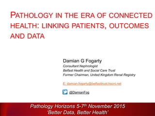 PATHOLOGY IN THE ERA OF CONNECTED
HEALTH: LINKING PATIENTS, OUTCOMES
AND DATA
Damian G Fogarty
Consultant Nephrologist
Belfast Health and Social Care Trust
Former Chairman, United Kingdom Renal Registry
E: damian.fogarty@belfasttrust.hscni.net
@DamianFog
Pathology Horizons 5-7th November 2015
‘Better Data, Better Health’
 
