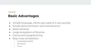 Basic Advantages
● Simple language, clients got used to it very quickly
● Simple documentation and maintenance
● Static binaries
● Large ecosystem of libraries
● Concurrent programming
● Easy cross compilation
○ Embedded (ARM)
○ Windows
○ Linux
 