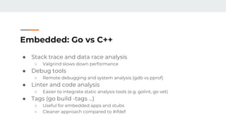 Embedded: Go vs C++
● Stack trace and data race analysis
○ Valgrind slows down performance
● Debug tools
○ Remote debugging and system analysis (gdb vs pprof)
● Linter and code analysis
○ Easier to integrate static analysis tools (e.g. golint, go vet)
● Tags (go build -tags …)
○ Useful for embedded apps and stubs
○ Cleaner approach compared to #ifdef
 