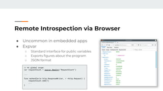 Remote Introspection via Browser
● Uncommon in embedded apps
● Expvar
○ Standard interface for public variables
○ Exports figures about the program
○ JSON format
// At global scope
var requestCount = expvar.NewInt("RequestCount")
...
func myHandler(w http.ResponseWriter, r *http.Request) {
requestCount.Add(1)
...
}
 