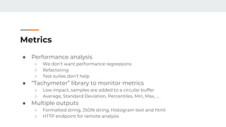 Metrics
● Performance analysis
○ We don’t want performance regressions
○ Refactoring
○ Test suites don’t help
● “Tachymeter” library to monitor metrics
○ Low impact, samples are added to a circular buffer
○ Average, Standard Deviation, Percentiles, Min, Max, …
● Multiple outputs
○ Formatted string, JSON string, Histogram text and html
○ HTTP endpoint for remote analysis
 