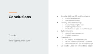 Conclusions
Thanks
mirko@develer.com
● Standard Linux OS and hardware
○ Faster development
○ Distributed system
● Testing and monitoring
○ Fast prototyping for tests
○ Profiling and metrics
○ Performance tests on real hardware
● Optimizations
○ Goroutines management
○ Packets reception
● Drawbacks
○ GC impact must be reduced
○ Mutex contention can be a problem
○ Network APIs are not flexible enough
● Go can be used for embedded apps!
 