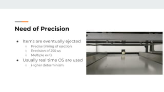 Need of Precision
● Items are eventually ejected
○ Precise timing of ejection
○ Precision of 250 us
○ Multiple exits
● Usually real time OS are used
○ Higher determinism
 