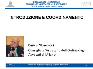 IINNTTRROODDUUZZIIOONNEE EE CCOOOORRDDIINNAAMMEENNTTOO 
ORGANIZZARE – PIANIFICARE – COMUNICARE – CRESCERE – RIPOSIZIONARE 
Ciclo di incontri per lo Studio Legale 
Milano 
30 ottobre 2014 
ORGANIZZARE – PIANIFICARE 
COMUNICARE – CRESCERE – RIPOSIZIONARE 
Ciclo di Incontri per lo Studio Legale 
1 
Enrico Moscoloni 
Consigliere Segretario dell’Ordine degli 
Avvocati di Milano 
 